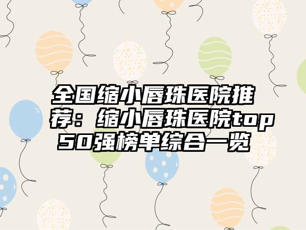 全国缩小唇珠医院推荐：缩小唇珠医院top50强榜单综合一览