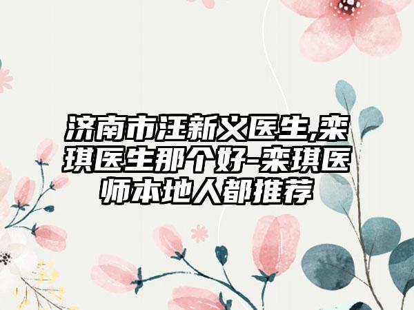 济南市汪新义医生,栾琪医生那个好-栾琪医师本地人都推荐