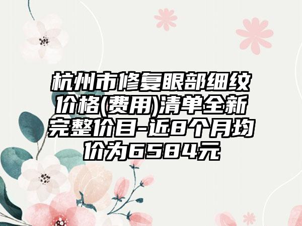 杭州市修复眼部细纹价格(费用)清单全新完整价目-近8个月均价为6584元