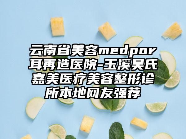 云南省美容medpor耳再造医院-玉溪吴氏嘉美医疗美容整形诊所本地网友强荐