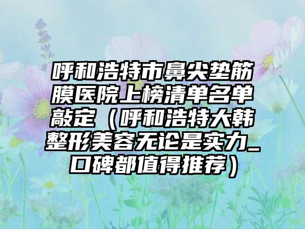 呼和浩特市鼻尖垫筋膜医院上榜清单名单敲定（呼和浩特大韩整形美容无论是实力_口碑都值得推荐）