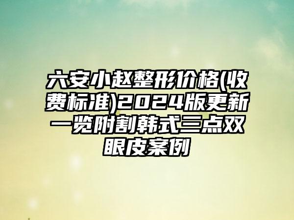 六安小赵整形价格(收费标准)2024版更新一览附割韩式三点双眼皮案例