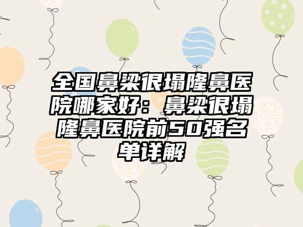 全国鼻梁很塌隆鼻医院哪家好：鼻梁很塌隆鼻医院前50强名单详解