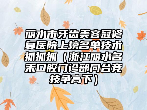 丽水市牙齿美容冠修复医院上榜名单技术抓抓抓（浙江丽水名禾口腔门诊部同台竞技争高下）