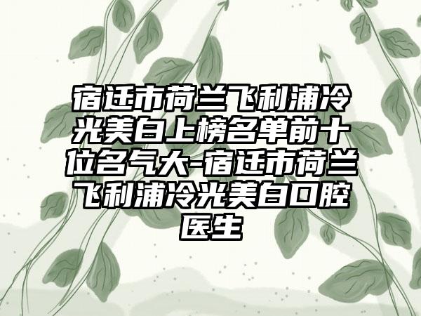 宿迁市荷兰飞利浦冷光美白上榜名单前十位名气大-宿迁市荷兰飞利浦冷光美白口腔医生