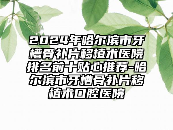 2024年哈尔滨市牙槽骨补片移植术医院排名前十贴心推荐-哈尔滨市牙槽骨补片移植术口腔医院