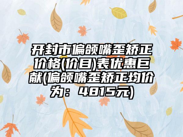 开封市偏颌嘴歪矫正价格(价目)表优惠巨献(偏颌嘴歪矫正均价为：4815元)