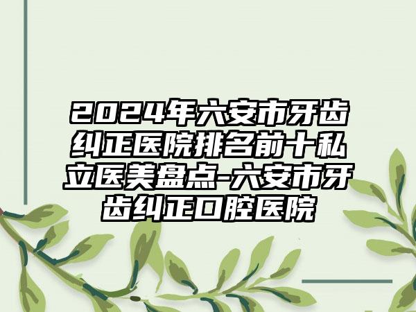 2024年六安市牙齿纠正医院排名前十私立医美盘点-六安市牙齿纠正口腔医院