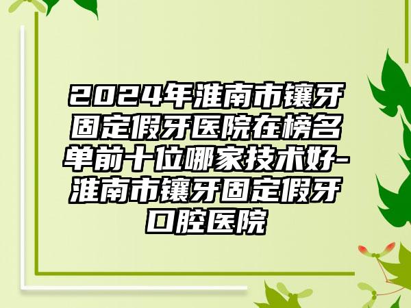 2024年淮南市镶牙固定假牙医院在榜名单前十位哪家技术好-淮南市镶牙固定假牙口腔医院