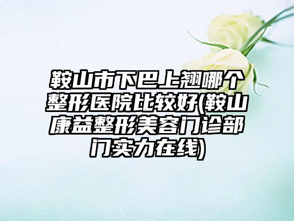 鞍山市下巴上翘哪个整形医院比较好(鞍山康益整形美容门诊部门实力在线)