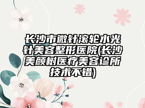 长沙市微针滚轮水光针美容整形医院(长沙美颜树医疗美容诊所技术不错)