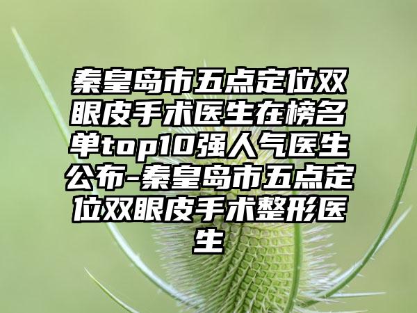 秦皇岛市五点定位双眼皮手术医生在榜名单top10强人气医生公布-秦皇岛市五点定位双眼皮手术整形医生