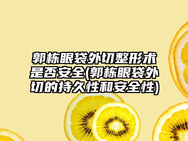 郭栋眼袋外切整形术是否安全(郭栋眼袋外切的持久性和安全性)