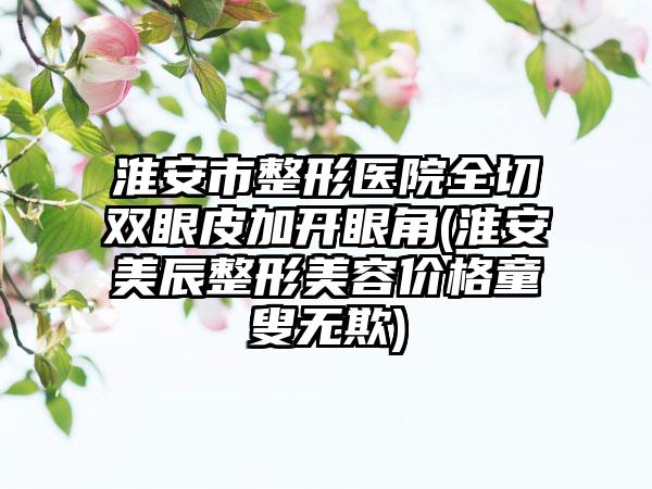 淮安市整形医院全切双眼皮加开眼角(淮安美辰整形美容价格童叟无欺)