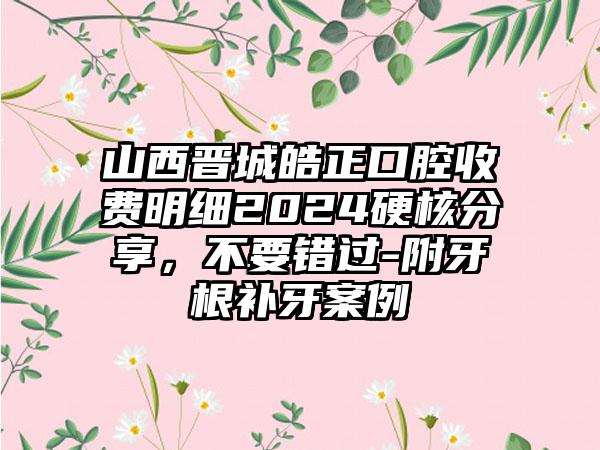 山西晋城皓正口腔收费明细2024硬核分享，不要错过-附牙根补牙案例