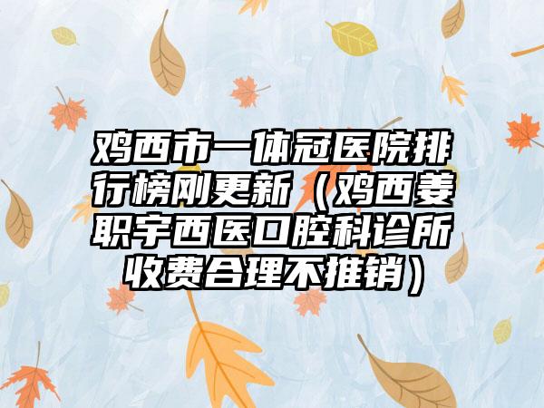 鸡西市一体冠医院排行榜刚更新（鸡西姜职宇西医口腔科诊所收费合理不推销）