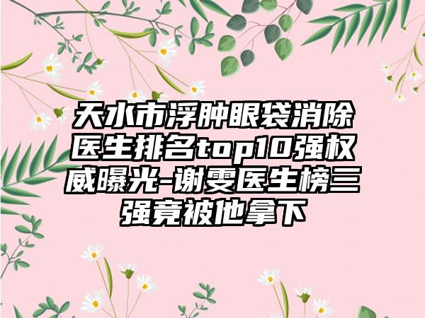 天水市浮肿眼袋消除医生排名top10强权威曝光-谢雯医生榜三强竟被他拿下