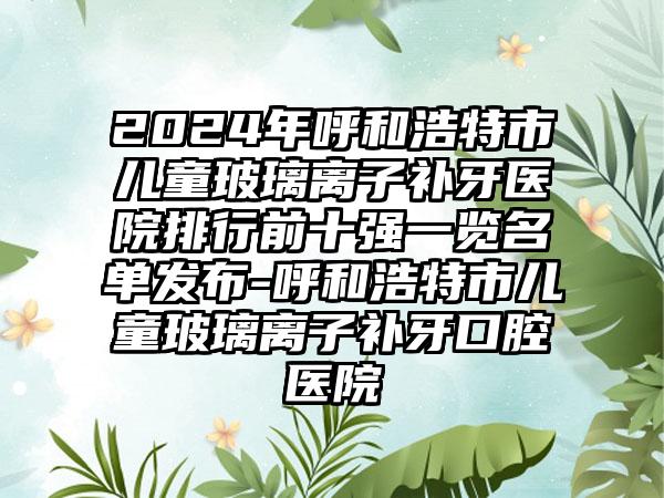 2024年呼和浩特市儿童玻璃离子补牙医院排行前十强一览名单发布-呼和浩特市儿童玻璃离子补牙口腔医院