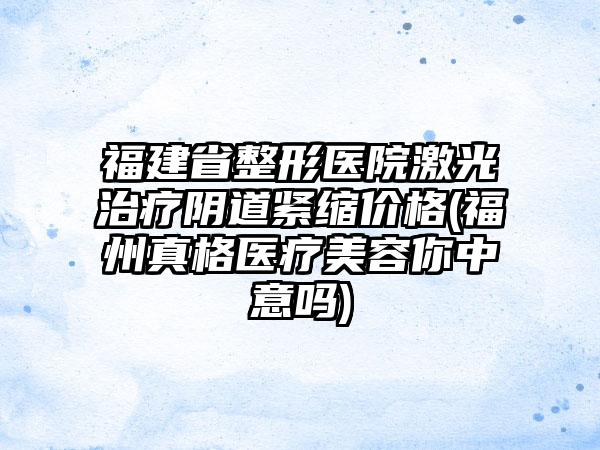 福建省整形医院激光治疗阴道紧缩价格(福州真格医疗美容你中意吗)