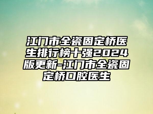 江门市全瓷固定桥医生排行榜十强2024版更新-江门市全瓷固定桥口腔医生