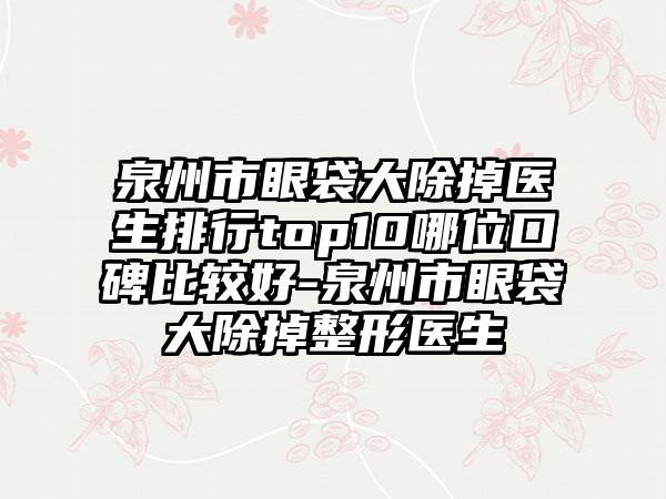 泉州市眼袋大除掉医生排行top10哪位口碑比较好-泉州市眼袋大除掉整形医生