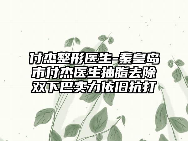 付杰整形医生-秦皇岛市付杰医生抽脂去除双下巴实力依旧抗打