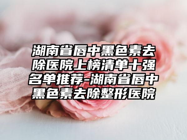 湖南省唇中黑色素去除医院上榜清单十强名单推荐-湖南省唇中黑色素去除整形医院