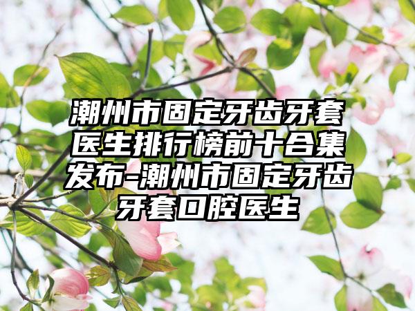 潮州市固定牙齿牙套医生排行榜前十合集发布-潮州市固定牙齿牙套口腔医生