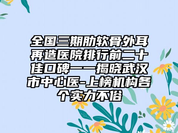 全国三期肋软骨外耳再造医院排行前二十佳口碑一一揭晓武汉市中心医-上榜机构各个实力不俗