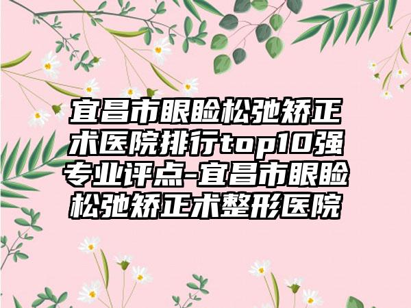 宜昌市眼睑松弛矫正术医院排行top10强专业评点-宜昌市眼睑松弛矫正术整形医院