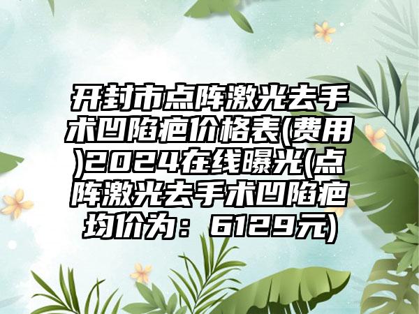 开封市点阵激光去手术凹陷疤价格表(费用)2024在线曝光(点阵激光去手术凹陷疤均价为：6129元)