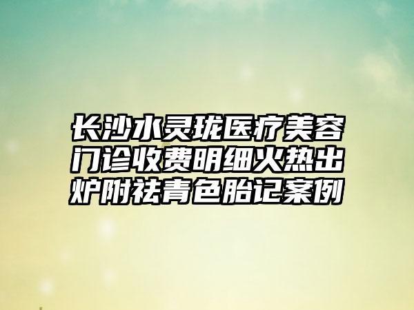 长沙水灵珑医疗美容门诊收费明细火热出炉附祛青色胎记案例