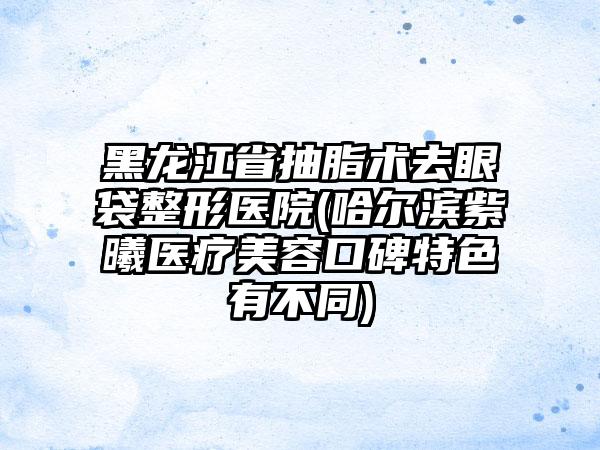 黑龙江省抽脂术去眼袋整形医院(哈尔滨紫曦医疗美容口碑特色有不同)