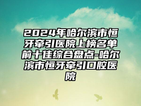 2024年哈尔滨市恒牙牵引医院上榜名单前十佳综合盘点-哈尔滨市恒牙牵引口腔医院