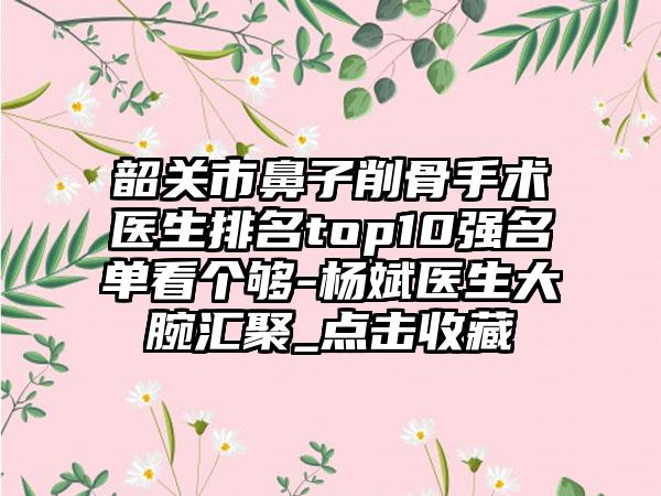 韶关市鼻子削骨手术医生排名top10强名单看个够-杨斌医生大腕汇聚_点击收藏