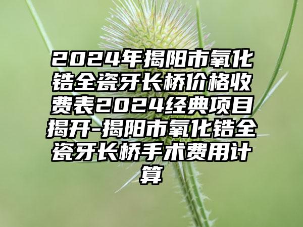 2024年揭阳市氧化锆全瓷牙长桥价格收费表2024经典项目揭开-揭阳市氧化锆全瓷牙长桥手术费用计算