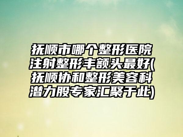 抚顺市哪个整形医院注射整形丰额头最好(抚顺协和整形美容科潜力股专家汇聚于此)