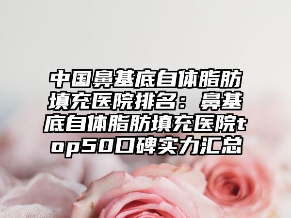 中国鼻基底自体脂肪填充医院排名：鼻基底自体脂肪填充医院top50口碑实力汇总