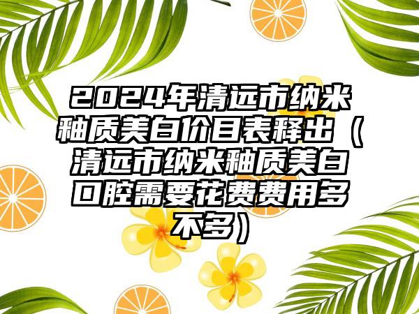 2024年清远市纳米釉质美白价目表释出（清远市纳米釉质美白口腔需要花费费用多不多）