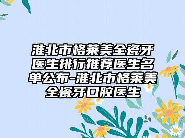 淮北市格莱美全瓷牙医生排行推荐医生名单公布-淮北市格莱美全瓷牙口腔医生