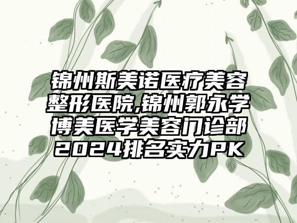 锦州斯美诺医疗美容整形医院,锦州郭永学博美医学美容门诊部2024排名实力PK