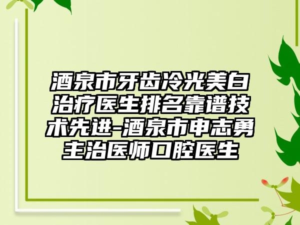 酒泉市牙齿冷光美白治疗医生排名靠谱技术先进-酒泉市申志勇主治医师口腔医生