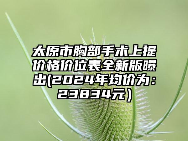 太原市胸部手术上提价格价位表全新版曝出(2024年均价为：23834元）