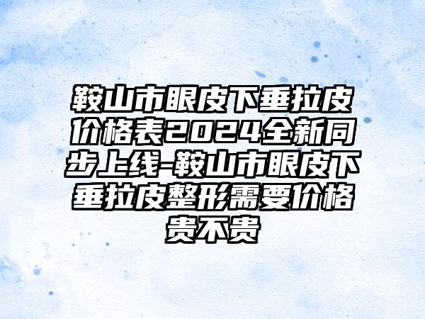 鞍山市眼皮下垂拉皮价格表2024全新同步上线-鞍山市眼皮下垂拉皮整形需要价格贵不贵