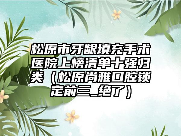 松原市牙龈填充手术医院上榜清单十强归类（松原尚雅口腔锁定前三_绝了）