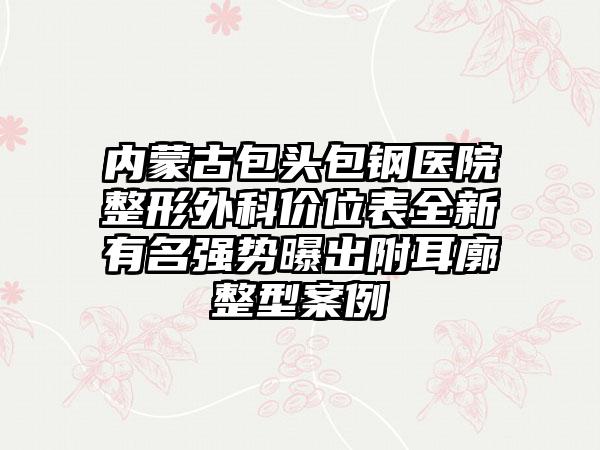 内蒙古包头包钢医院整形外科价位表全新有名强势曝出附耳廓整型案例