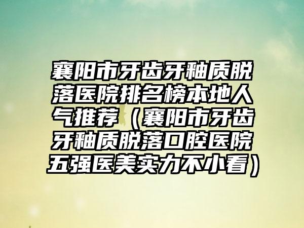 襄阳市牙齿牙釉质脱落医院排名榜本地人气推荐（襄阳市牙齿牙釉质脱落口腔医院五强医美实力不小看）