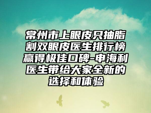 常州市上眼皮只抽脂割双眼皮医生排行榜赢得极佳口碑-申海利医生带给大家全新的选择和体验