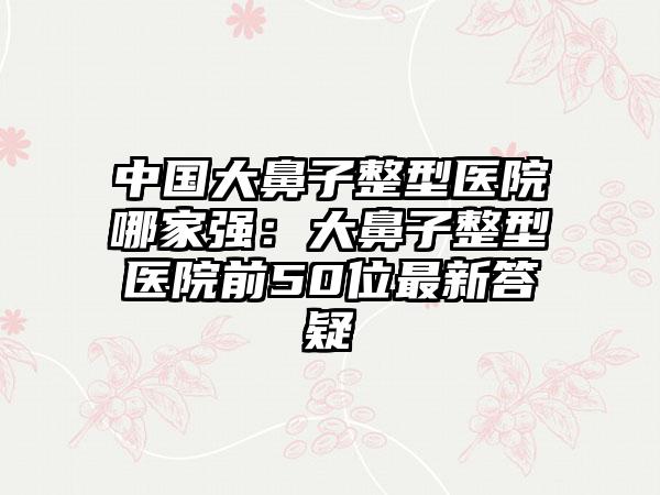 中国大鼻子整型医院哪家强：大鼻子整型医院前50位最新答疑