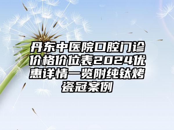 丹东中医院口腔门诊价格价位表2024优惠详情一览附纯钛烤瓷冠案例